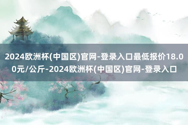 2024欧洲杯(中国区)官网-登录入口最低报价18.00元/公斤-2024欧洲杯(中国区)官网-登录入口