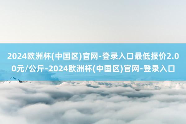 2024欧洲杯(中国区)官网-登录入口最低报价2.00元/公斤-2024欧洲杯(中国区)官网-登录入口