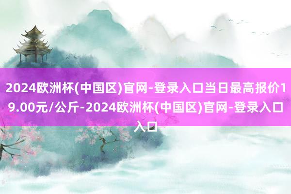 2024欧洲杯(中国区)官网-登录入口当日最高报价19.00元/公斤-2024欧洲杯(中国区)官网-登录入口