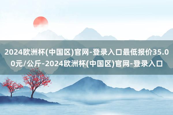 2024欧洲杯(中国区)官网-登录入口最低报价35.00元/公斤-2024欧洲杯(中国区)官网-登录入口