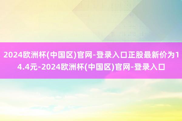 2024欧洲杯(中国区)官网-登录入口正股最新价为14.4元-2024欧洲杯(中国区)官网-登录入口