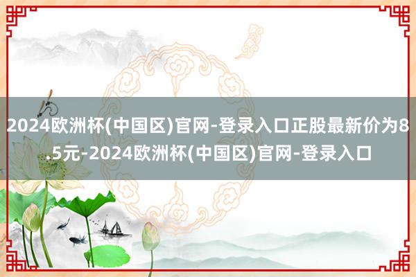 2024欧洲杯(中国区)官网-登录入口正股最新价为8.5元-2024欧洲杯(中国区)官网-登录入口