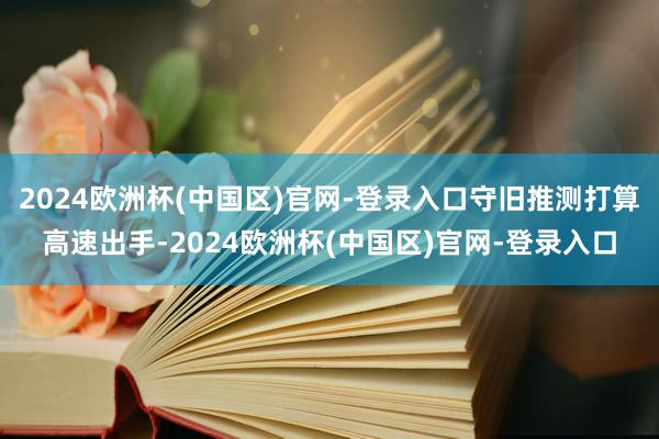 2024欧洲杯(中国区)官网-登录入口守旧推测打算高速出手-2024欧洲杯(中国区)官网-登录入口