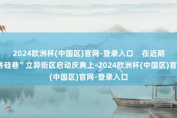 2024欧洲杯(中国区)官网-登录入口    在近期举行的“越秀硅巷”立异街区启动庆典上-2024欧洲杯(中国区)官网-登录入口