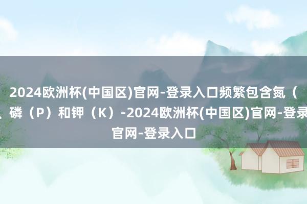 2024欧洲杯(中国区)官网-登录入口频繁包含氮（N）、磷（P）和钾（K）-2024欧洲杯(中国区)官网-登录入口