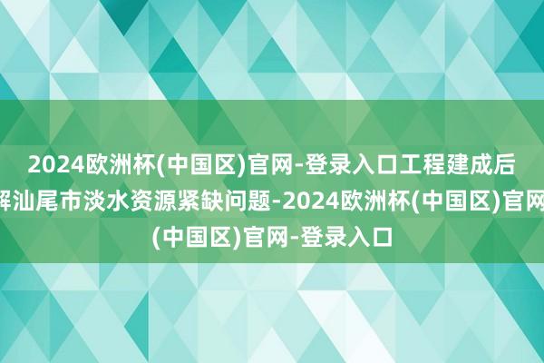 2024欧洲杯(中国区)官网-登录入口工程建成后将有用缓解汕尾市淡水资源紧缺问题-2024欧洲杯(中国区)官网-登录入口