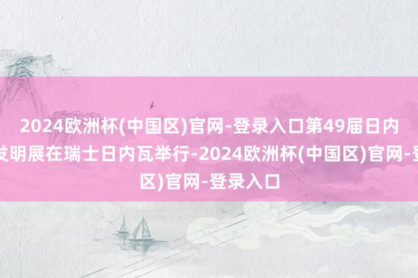 2024欧洲杯(中国区)官网-登录入口第49届日内瓦海外发明展在瑞士日内瓦举行-2024欧洲杯(中国区)官网-登录入口