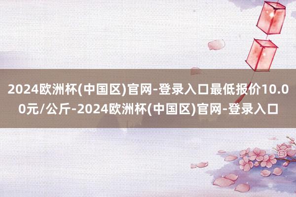 2024欧洲杯(中国区)官网-登录入口最低报价10.00元/公斤-2024欧洲杯(中国区)官网-登录入口