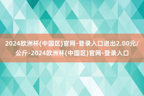 2024欧洲杯(中国区)官网-登录入口进出2.00元/公斤-2024欧洲杯(中国区)官网-登录入口