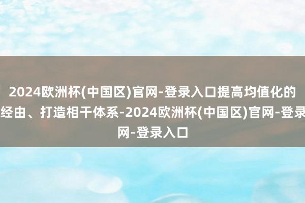 2024欧洲杯(中国区)官网-登录入口提高均值化的医疗经由、打造相干体系-2024欧洲杯(中国区)官网-登录入口