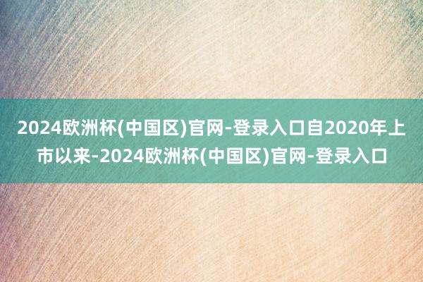 2024欧洲杯(中国区)官网-登录入口自2020年上市以来-2024欧洲杯(中国区)官网-登录入口