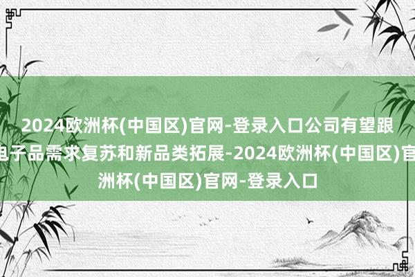 2024欧洲杯(中国区)官网-登录入口公司有望跟着大家浪费电子品需求复苏和新品类拓展-2024欧洲杯(中国区)官网-登录入口