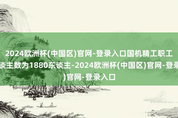 2024欧洲杯(中国区)官网-登录入口国机精工职工总东谈主数为1880东谈主-2024欧洲杯(中国区)官网-登录入口