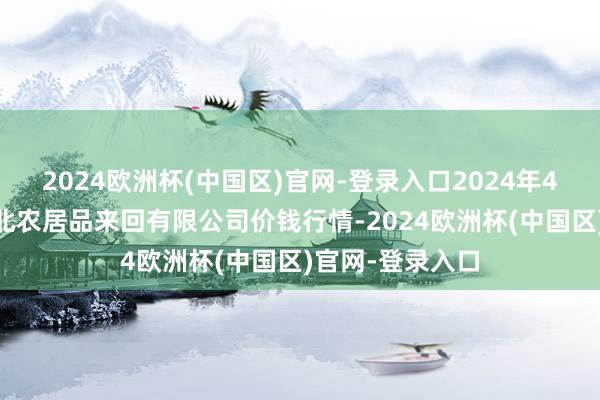 2024欧洲杯(中国区)官网-登录入口2024年4月14日南充川北农居品来回有限公司价钱行情-2024欧洲杯(中国区)官网-登录入口