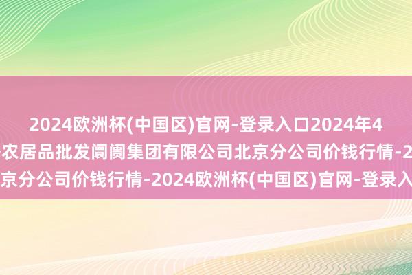 2024欧洲杯(中国区)官网-登录入口2024年4月14日北京顺鑫石门海外农居品批发阛阓集团有限公司北京分公司价钱行情-2024欧洲杯(中国区)官网-登录入口