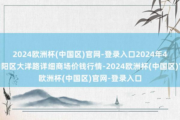 2024欧洲杯(中国区)官网-登录入口2024年4月14日北京向阳区大洋路详细商场价钱行情-2024欧洲杯(中国区)官网-登录入口