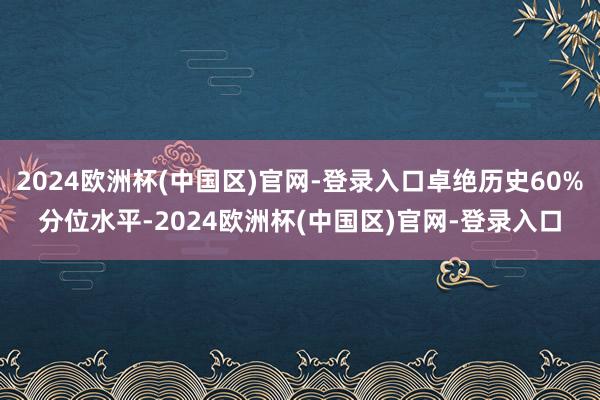 2024欧洲杯(中国区)官网-登录入口卓绝历史60%分位水平-2024欧洲杯(中国区)官网-登录入口