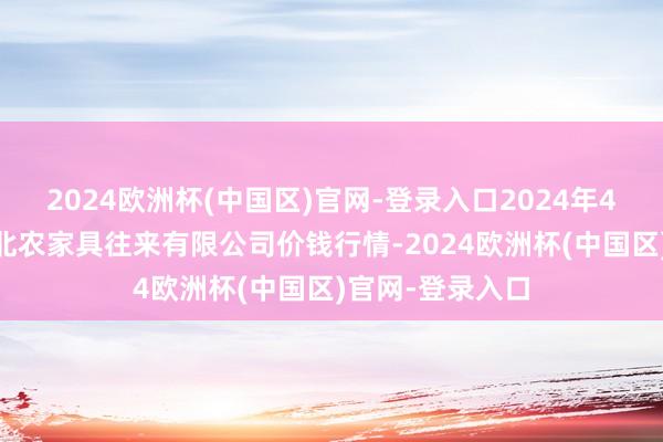 2024欧洲杯(中国区)官网-登录入口2024年4月15日南充川北农家具往来有限公司价钱行情-2024欧洲杯(中国区)官网-登录入口