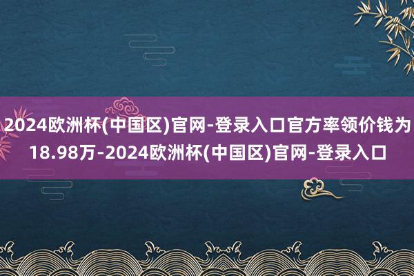 2024欧洲杯(中国区)官网-登录入口官方率领价钱为18.98万-2024欧洲杯(中国区)官网-登录入口