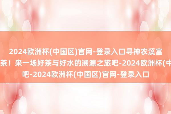 2024欧洲杯(中国区)官网-登录入口寻神农溪富锶水，泡小神农架野茶！来一场好茶与好水的溯源之旅吧-2024欧洲杯(中国区)官网-登录入口