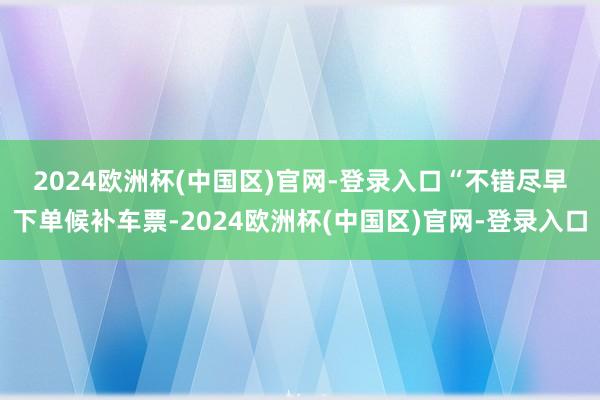 2024欧洲杯(中国区)官网-登录入口　　“不错尽早下单候补车票-2024欧洲杯(中国区)官网-登录入口