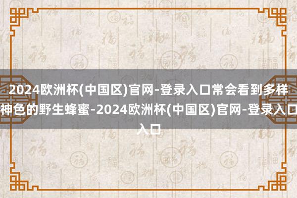 2024欧洲杯(中国区)官网-登录入口常会看到多样神色的野生蜂蜜-2024欧洲杯(中国区)官网-登录入口