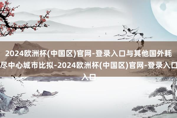 2024欧洲杯(中国区)官网-登录入口与其他国外耗尽中心城市比拟-2024欧洲杯(中国区)官网-登录入口