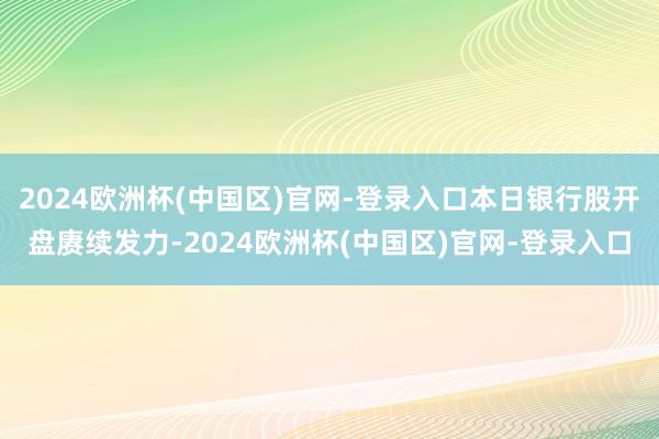 2024欧洲杯(中国区)官网-登录入口本日银行股开盘赓续发力-2024欧洲杯(中国区)官网-登录入口