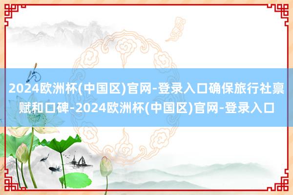 2024欧洲杯(中国区)官网-登录入口确保旅行社禀赋和口碑-2024欧洲杯(中国区)官网-登录入口