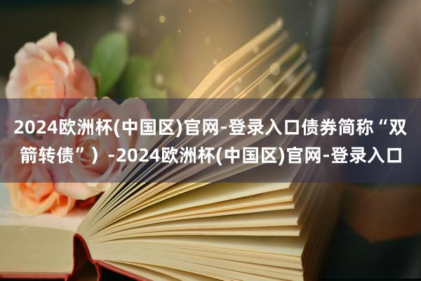 2024欧洲杯(中国区)官网-登录入口债券简称“双箭转债”）-2024欧洲杯(中国区)官网-登录入口