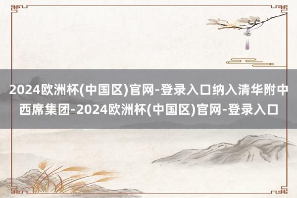 2024欧洲杯(中国区)官网-登录入口纳入清华附中西席集团-2024欧洲杯(中国区)官网-登录入口