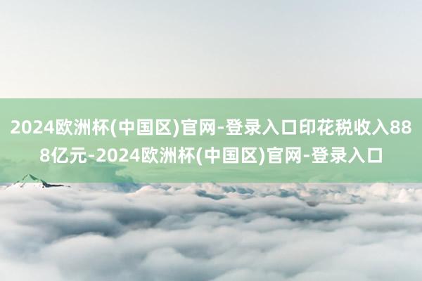 2024欧洲杯(中国区)官网-登录入口印花税收入888亿元-2024欧洲杯(中国区)官网-登录入口