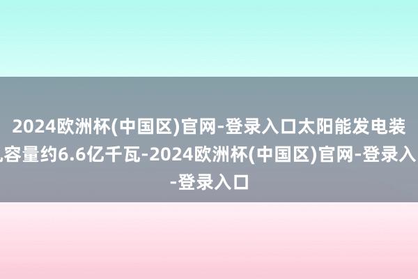 2024欧洲杯(中国区)官网-登录入口太阳能发电装机容量约6.6亿千瓦-2024欧洲杯(中国区)官网-登录入口