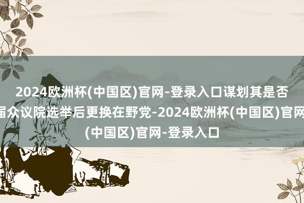 2024欧洲杯(中国区)官网-登录入口谋划其是否但愿不才届众议院选举后更换在野党-2024欧洲杯(中国区)官网-登录入口