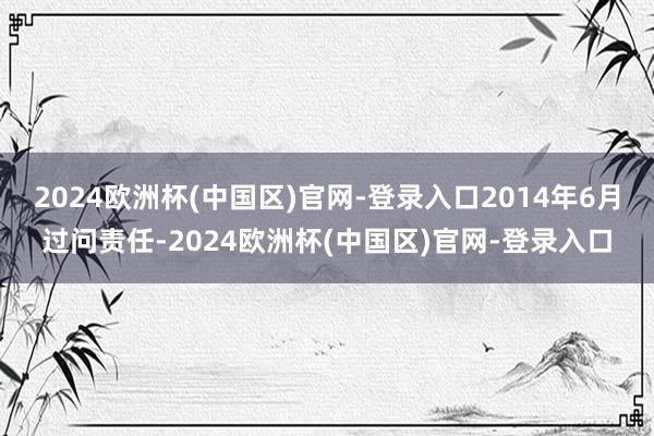 2024欧洲杯(中国区)官网-登录入口2014年6月过问责任-2024欧洲杯(中国区)官网-登录入口