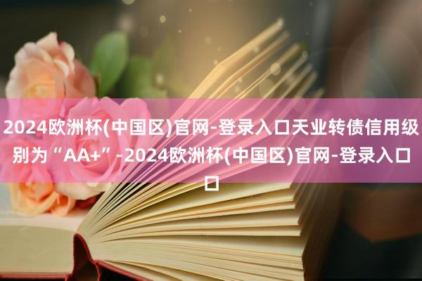 2024欧洲杯(中国区)官网-登录入口天业转债信用级别为“AA+”-2024欧洲杯(中国区)官网-登录入口