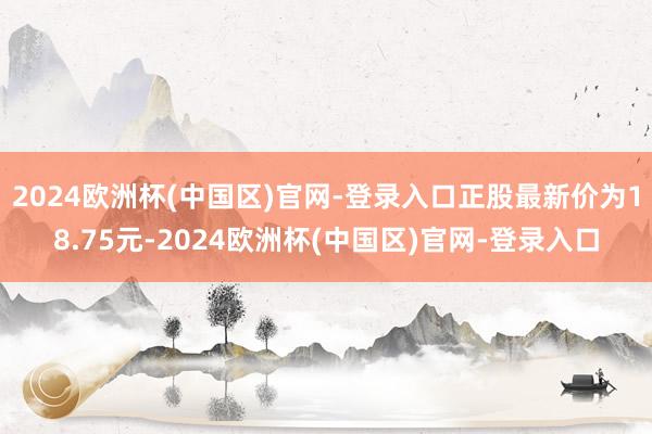 2024欧洲杯(中国区)官网-登录入口正股最新价为18.75元-2024欧洲杯(中国区)官网-登录入口