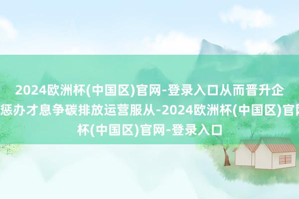 2024欧洲杯(中国区)官网-登录入口从而晋升企业的碳钞票惩办才息争碳排放运营服从-2024欧洲杯(中国区)官网-登录入口