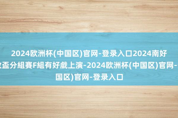 2024欧洲杯(中国区)官网-登录入口2024南好意思解放盃分組賽F組有好戲上演-2024欧洲杯(中国区)官网-登录入口