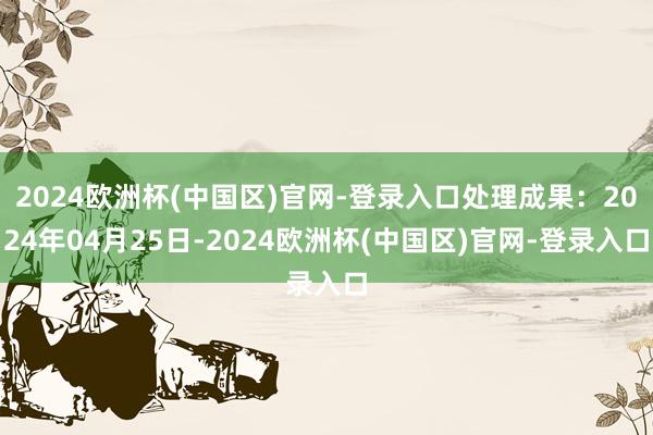 2024欧洲杯(中国区)官网-登录入口处理成果：2024年04月25日-2024欧洲杯(中国区)官网-登录入口