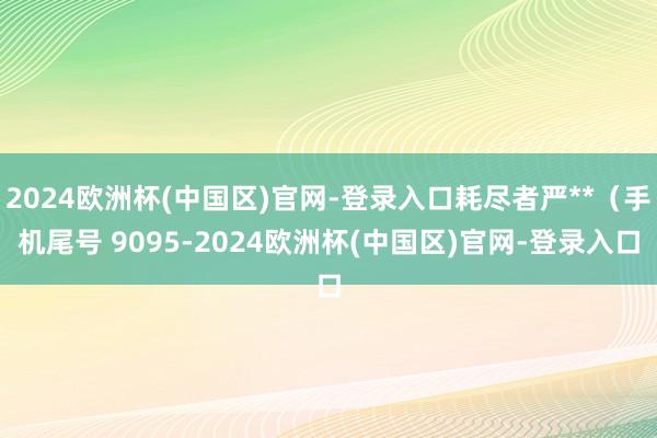 2024欧洲杯(中国区)官网-登录入口耗尽者严**（手机尾号 9095-2024欧洲杯(中国区)官网-登录入口