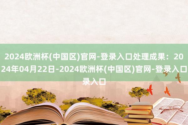 2024欧洲杯(中国区)官网-登录入口处理成果：2024年04月22日-2024欧洲杯(中国区)官网-登录入口