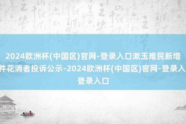 2024欧洲杯(中国区)官网-登录入口漱玉难民新增2件花消者投诉公示-2024欧洲杯(中国区)官网-登录入口