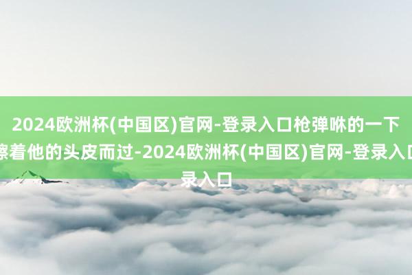 2024欧洲杯(中国区)官网-登录入口枪弹咻的一下擦着他的头皮而过-2024欧洲杯(中国区)官网-登录入口