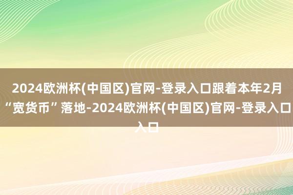 2024欧洲杯(中国区)官网-登录入口跟着本年2月“宽货币”落地-2024欧洲杯(中国区)官网-登录入口