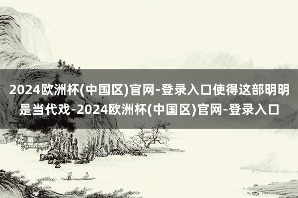 2024欧洲杯(中国区)官网-登录入口使得这部明明是当代戏-2024欧洲杯(中国区)官网-登录入口