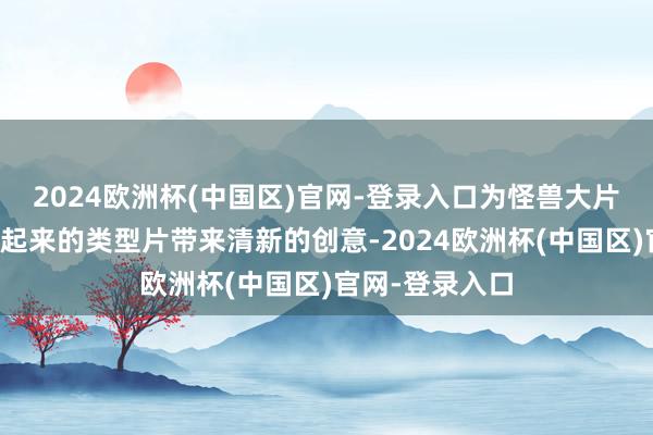 2024欧洲杯(中国区)官网-登录入口为怪兽大片这种从头流行起来的类型片带来清新的创意-2024欧洲杯(中国区)官网-登录入口