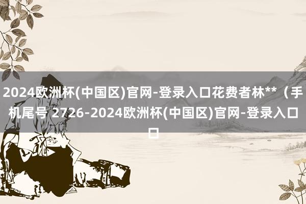 2024欧洲杯(中国区)官网-登录入口花费者林**（手机尾号 2726-2024欧洲杯(中国区)官网-登录入口