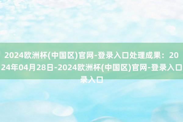 2024欧洲杯(中国区)官网-登录入口处理成果：2024年04月28日-2024欧洲杯(中国区)官网-登录入口