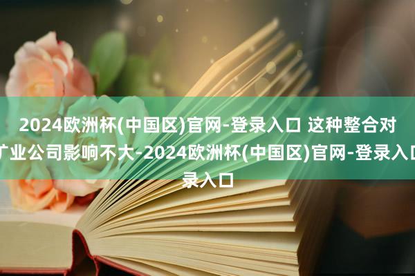 2024欧洲杯(中国区)官网-登录入口 这种整合对矿业公司影响不大-2024欧洲杯(中国区)官网-登录入口